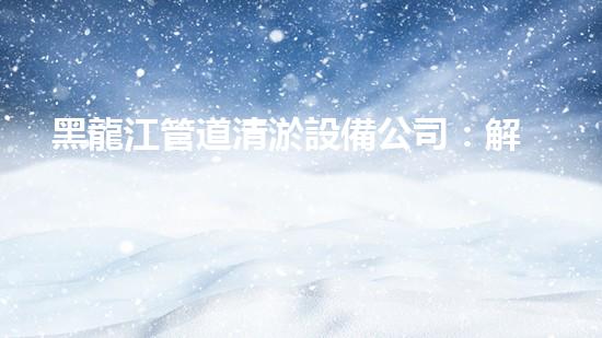 黑龍江管道清淤設備公司：解決管道難題，重塑流暢通道！